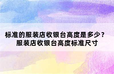 标准的服装店收银台高度是多少？ 服装店收银台高度标准尺寸